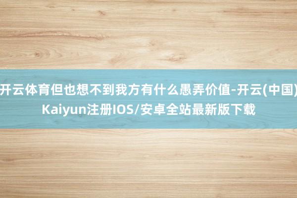 开云体育但也想不到我方有什么愚弄价值-开云(中国)Kaiyun注册IOS/安卓全站最新版下载