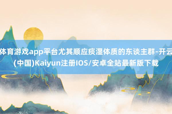 体育游戏app平台尤其顺应痰湿体质的东谈主群-开云(中国)Kaiyun注册IOS/安卓全站最新版下载