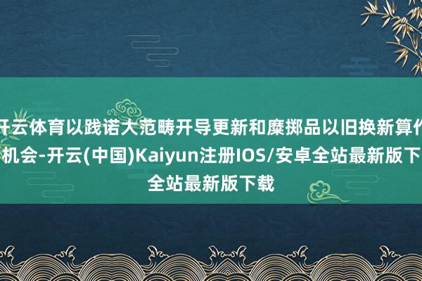 开云体育以践诺大范畴开导更新和糜掷品以旧换新算作为机会-开云(中国)Kaiyun注册IOS/安卓全站最新版下载