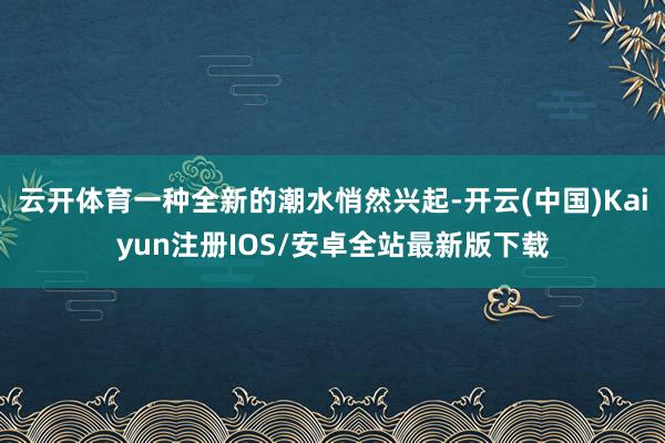 云开体育一种全新的潮水悄然兴起-开云(中国)Kaiyun注册IOS/安卓全站最新版下载