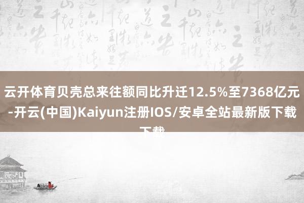 云开体育贝壳总来往额同比升迁12.5%至7368亿元-开云(中国)Kaiyun注册IOS/安卓全站最新版下载