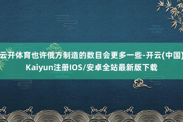 云开体育也许俄方制造的数目会更多一些-开云(中国)Kaiyun注册IOS/安卓全站最新版下载