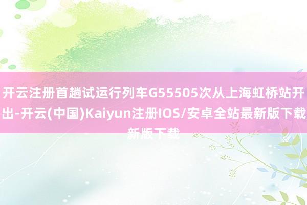 开云注册首趟试运行列车G55505次从上海虹桥站开出-开云(中国)Kaiyun注册IOS/安卓全站最新版下载