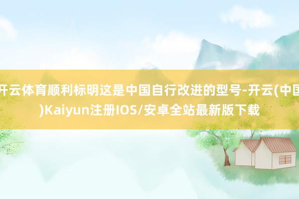 开云体育顺利标明这是中国自行改进的型号-开云(中国)Kaiyun注册IOS/安卓全站最新版下载