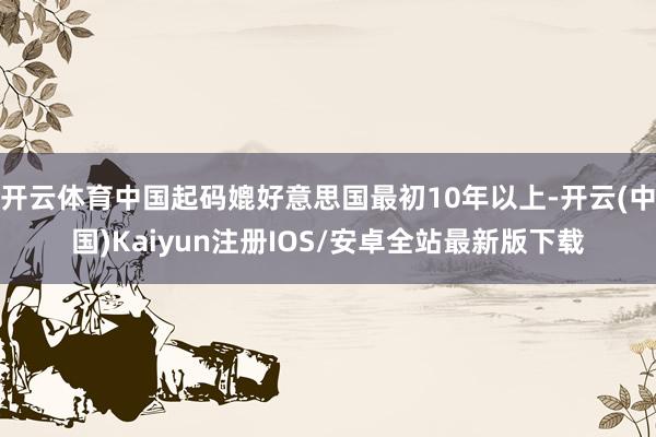 开云体育中国起码媲好意思国最初10年以上-开云(中国)Kaiyun注册IOS/安卓全站最新版下载