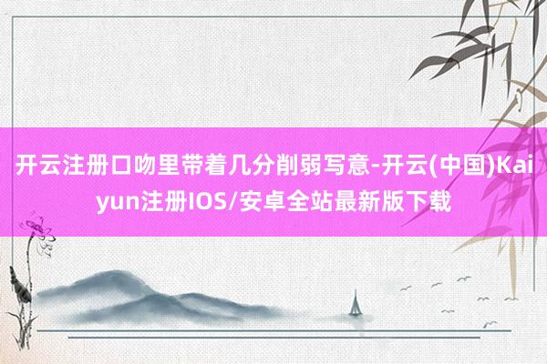 开云注册口吻里带着几分削弱写意-开云(中国)Kaiyun注册IOS/安卓全站最新版下载