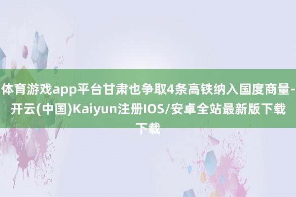 体育游戏app平台甘肃也争取4条高铁纳入国度商量-开云(中国)Kaiyun注册IOS/安卓全站最新版下载