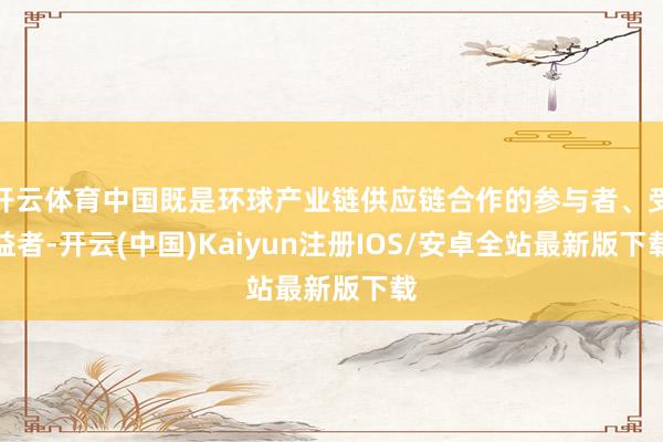 开云体育中国既是环球产业链供应链合作的参与者、受益者-开云(中国)Kaiyun注册IOS/安卓全站最新版下载
