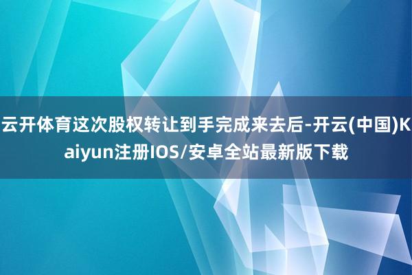 云开体育这次股权转让到手完成来去后-开云(中国)Kaiyun注册IOS/安卓全站最新版下载