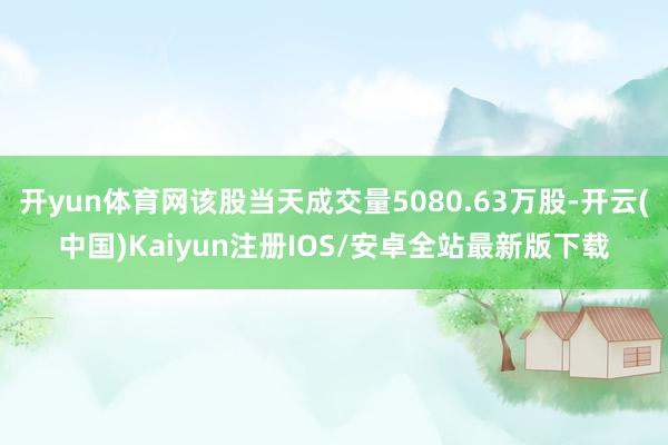 开yun体育网该股当天成交量5080.63万股-开云(中国)Kaiyun注册IOS/安卓全站最新版下载
