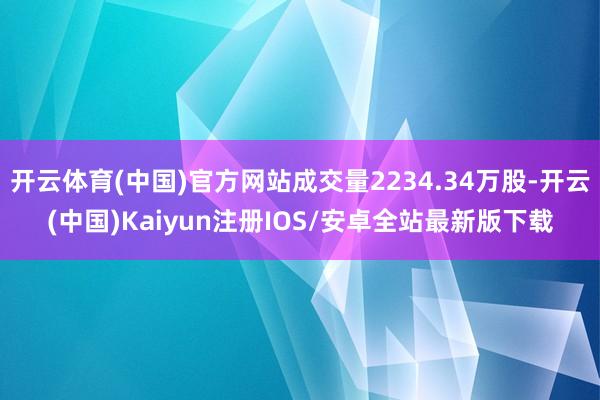 开云体育(中国)官方网站成交量2234.34万股-开云(中国)Kaiyun注册IOS/安卓全站最新版下载