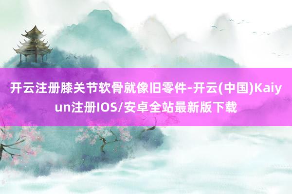 开云注册膝关节软骨就像旧零件-开云(中国)Kaiyun注册IOS/安卓全站最新版下载