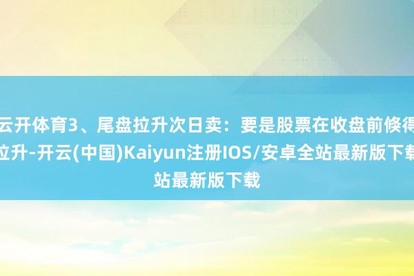 云开体育3、尾盘拉升次日卖：要是股票在收盘前倏得拉升-开云(中国)Kaiyun注册IOS/安卓全站最新版下载