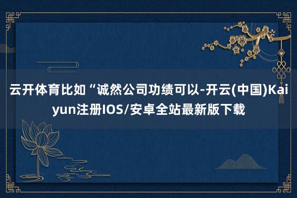 云开体育比如“诚然公司功绩可以-开云(中国)Kaiyun注册IOS/安卓全站最新版下载