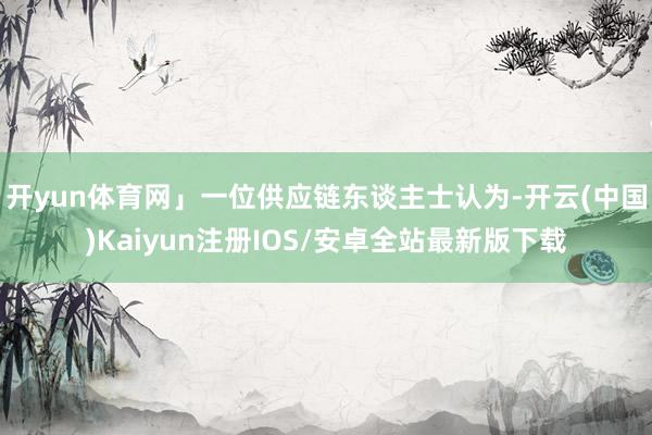 开yun体育网」一位供应链东谈主士认为-开云(中国)Kaiyun注册IOS/安卓全站最新版下载