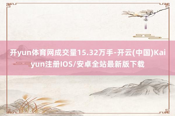 开yun体育网成交量15.32万手-开云(中国)Kaiyun注册IOS/安卓全站最新版下载