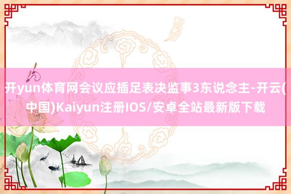 开yun体育网会议应插足表决监事3东说念主-开云(中国)Kaiyun注册IOS/安卓全站最新版下载