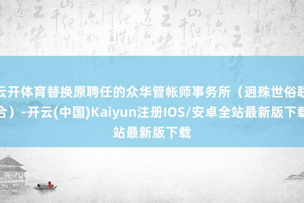 云开体育替换原聘任的众华管帐师事务所（迥殊世俗联合）-开云(中国)Kaiyun注册IOS/安卓全站最新版下载