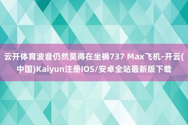 云开体育波音仍然莫得在坐褥737 Max飞机-开云(中国)Kaiyun注册IOS/安卓全站最新版下载