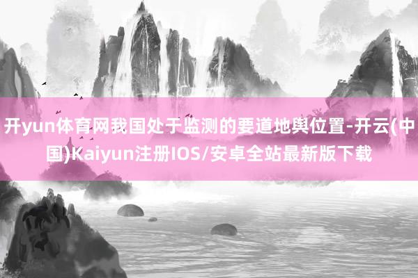 开yun体育网我国处于监测的要道地舆位置-开云(中国)Kaiyun注册IOS/安卓全站最新版下载