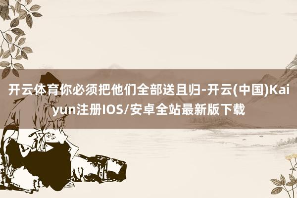 开云体育你必须把他们全部送且归-开云(中国)Kaiyun注册IOS/安卓全站最新版下载
