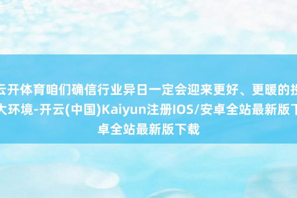 云开体育咱们确信行业异日一定会迎来更好、更暖的投资大环境-开云(中国)Kaiyun注册IOS/安卓全站最新版下载