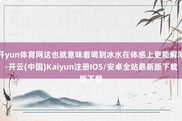 开yun体育网这也就意味着喝到冰水在体感上更能解渴-开云(中国)Kaiyun注册IOS/安卓全站最新版下载
