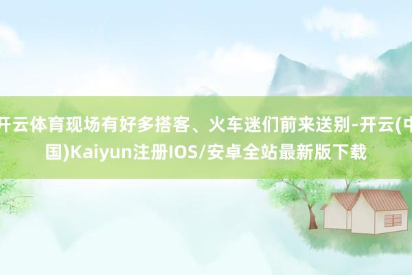 开云体育现场有好多搭客、火车迷们前来送别-开云(中国)Kaiyun注册IOS/安卓全站最新版下载