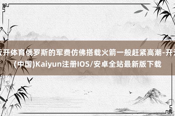 云开体育俄罗斯的军费仿佛搭载火箭一般赶紧高潮-开云(中国)Kaiyun注册IOS/安卓全站最新版下载