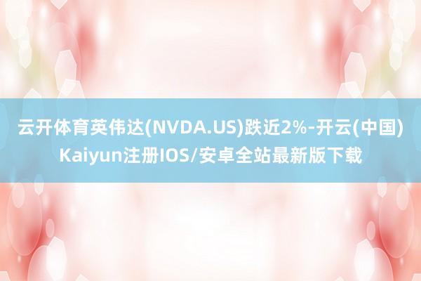 云开体育英伟达(NVDA.US)跌近2%-开云(中国)Kaiyun注册IOS/安卓全站最新版下载