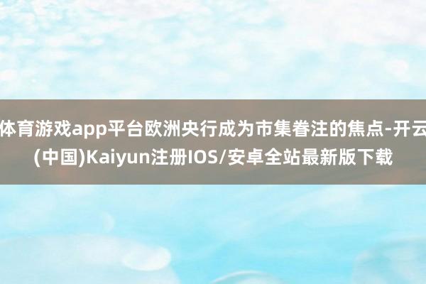 体育游戏app平台欧洲央行成为市集眷注的焦点-开云(中国)Kaiyun注册IOS/安卓全站最新版下载