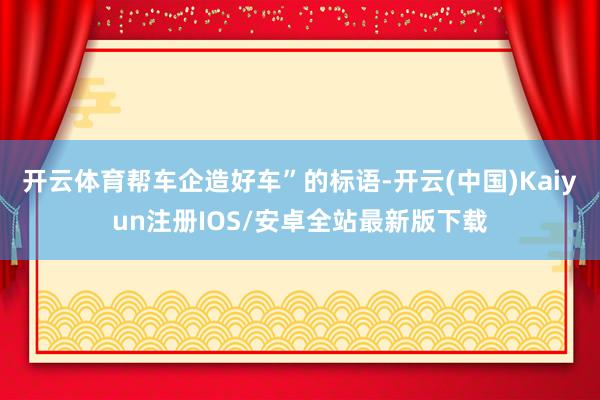 开云体育帮车企造好车”的标语-开云(中国)Kaiyun注册IOS/安卓全站最新版下载