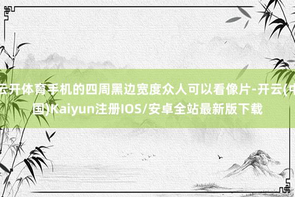 云开体育手机的四周黑边宽度众人可以看像片-开云(中国)Kaiyun注册IOS/安卓全站最新版下载
