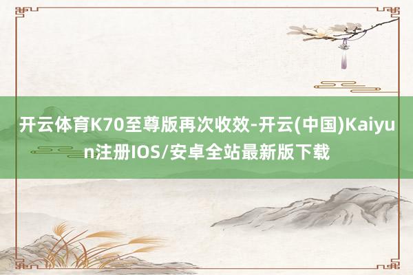 开云体育K70至尊版再次收效-开云(中国)Kaiyun注册IOS/安卓全站最新版下载