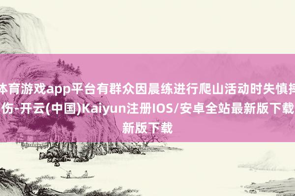 体育游戏app平台有群众因晨练进行爬山活动时失慎摔伤-开云(中国)Kaiyun注册IOS/安卓全站最新版下载