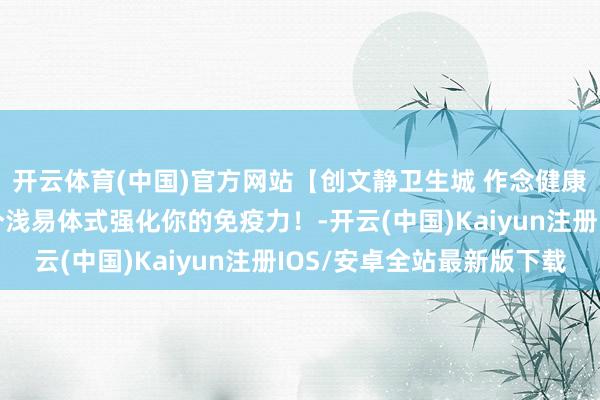 开云体育(中国)官方网站【创文静卫生城 作念健康幸福东说念主】10个浅易体式强化你的免疫力！-开云(中国)Kaiyun注册IOS/安卓全站最新版下载