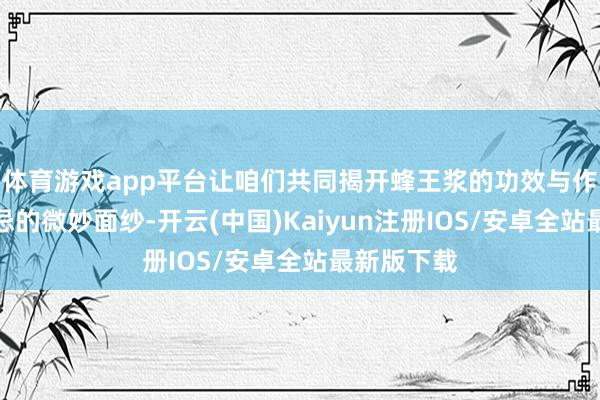 体育游戏app平台让咱们共同揭开蜂王浆的功效与作用过火禁忌的微妙面纱-开云(中国)Kaiyun注册IOS/安卓全站最新版下载