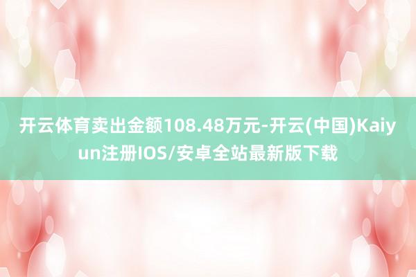 开云体育卖出金额108.48万元-开云(中国)Kaiyun注册IOS/安卓全站最新版下载