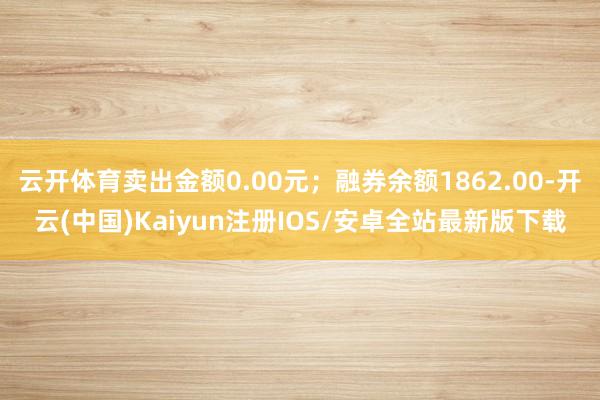 云开体育卖出金额0.00元；融券余额1862.00-开云(中国)Kaiyun注册IOS/安卓全站最新版下载