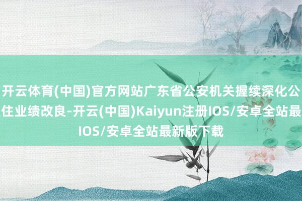 开云体育(中国)官方网站广东省公安机关握续深化公安行政握住业绩改良-开云(中国)Kaiyun注册IOS/安卓全站最新版下载