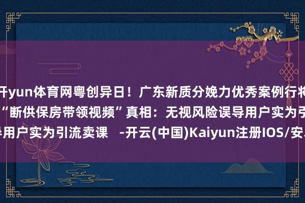 开yun体育网粤创异日！广东新质分娩力优秀案例行将揭晓    ⑪病态流量 | “断供保房带领视频”真相：无视风险误导用户实为引流卖课   -开云(中国)Kaiyun注册IOS/安卓全站最新版下载