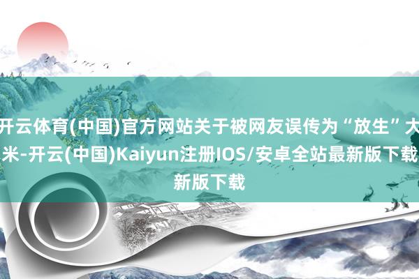开云体育(中国)官方网站关于被网友误传为“放生”大米-开云(中国)Kaiyun注册IOS/安卓全站最新版下载