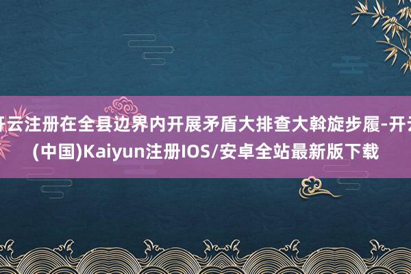 开云注册在全县边界内开展矛盾大排查大斡旋步履-开云(中国)Kaiyun注册IOS/安卓全站最新版下载