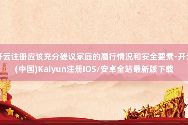 开云注册应该充分磋议家庭的履行情况和安全要素-开云(中国)Kaiyun注册IOS/安卓全站最新版下载