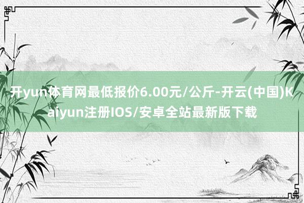 开yun体育网最低报价6.00元/公斤-开云(中国)Kaiyun注册IOS/安卓全站最新版下载