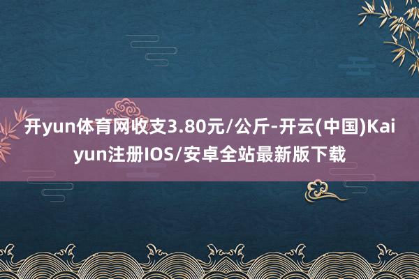 开yun体育网收支3.80元/公斤-开云(中国)Kaiyun注册IOS/安卓全站最新版下载