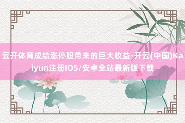 云开体育成绩涨停股带来的巨大收益-开云(中国)Kaiyun注册IOS/安卓全站最新版下载