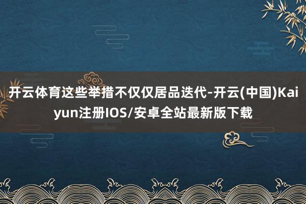 开云体育这些举措不仅仅居品迭代-开云(中国)Kaiyun注册IOS/安卓全站最新版下载