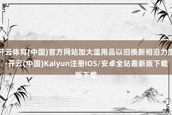 开云体育(中国)官方网站加大滥用品以旧换新相沿力度-开云(中国)Kaiyun注册IOS/安卓全站最新版下载