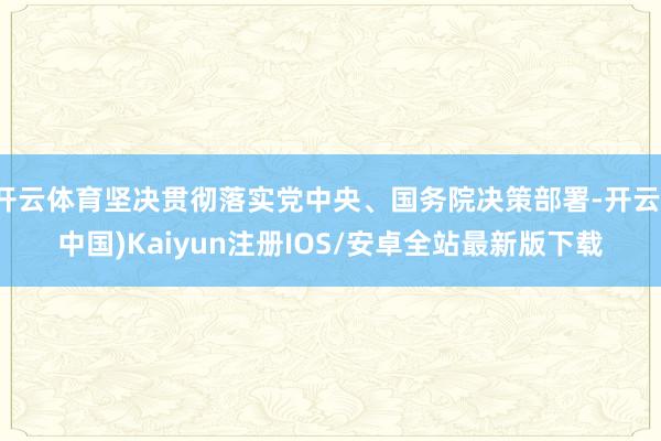 开云体育坚决贯彻落实党中央、国务院决策部署-开云(中国)Kaiyun注册IOS/安卓全站最新版下载